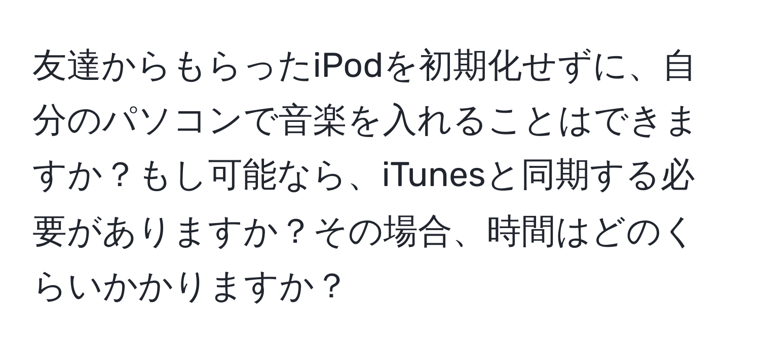 友達からもらったiPodを初期化せずに、自分のパソコンで音楽を入れることはできますか？もし可能なら、iTunesと同期する必要がありますか？その場合、時間はどのくらいかかりますか？