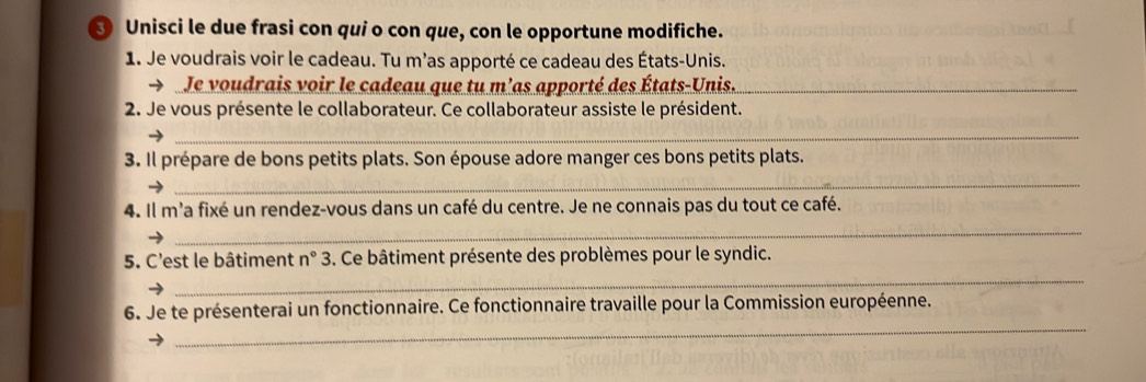 ③ Unisci le due frasi con qui o con que, con le opportune modifiche. 
1. Je voudrais voir le cadeau. Tu m’as apporté ce cadeau des États-Unis. 
Je voudrais voir le cadeau que tu m'as apporté des États-Unis._ 
2. Je vous présente le collaborateur. Ce collaborateur assiste le président. 
_ 
3. Il prépare de bons petits plats. Son épouse adore manger ces bons petits plats. 
_ 
4. Il m'a fixé un rendez-vous dans un café du centre. Je ne connais pas du tout ce café. 
_ 
_ 
5. C'est le bâtiment n°3 3. Ce bâtiment présente des problèmes pour le syndic. 
_ 
6. Je te présenterai un fonctionnaire. Ce fonctionnaire travaille pour la Commission européenne.