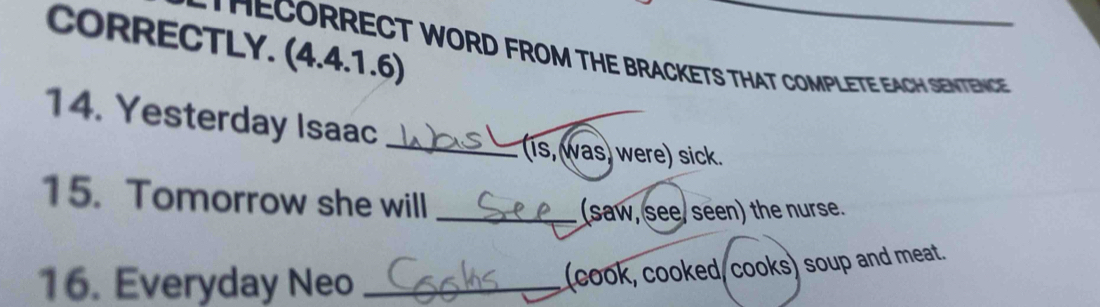 CORRECTLY. (4.4.1.6) 
TECORRECT WORD FROM THE BRACKETS THAT COMPLETE EACH SENTENCE 
14. Yesterday Isaac 
_is, was) were) sick. 
15. Tomorrow she will_ 
(saw, see/ seen) the nurse. 
16. Everyday Neo_ 
(cook, cooked, cooks) soup and meat.