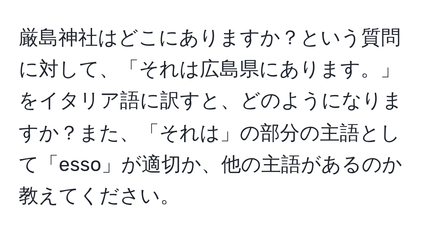 厳島神社はどこにありますか？という質問に対して、「それは広島県にあります。」をイタリア語に訳すと、どのようになりますか？また、「それは」の部分の主語として「esso」が適切か、他の主語があるのか教えてください。