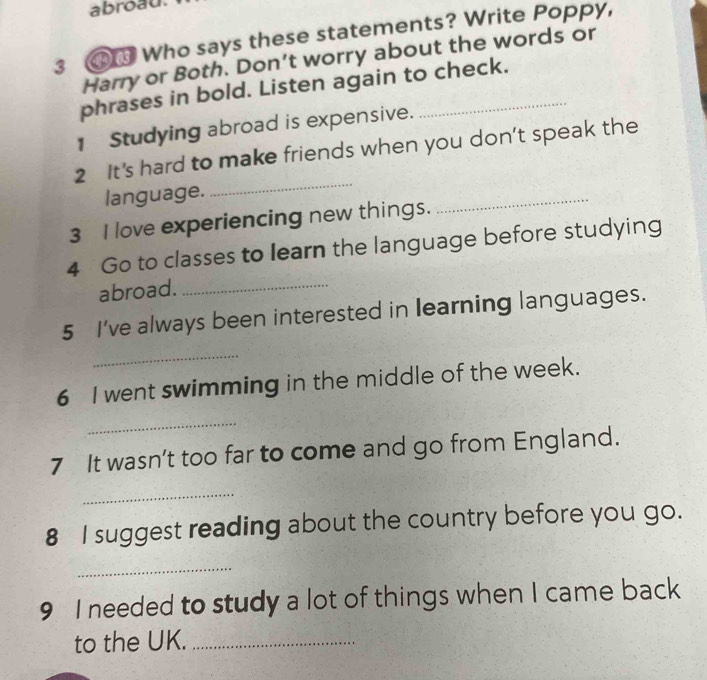 abroad. 
3 ④ Who says these statements? Write Poppy, 
Harry or Both. Don’t worry about the words or 
phrases in bold. Listen again to check. 
1 Studying abroad is expensive. 
_ 
2 It's hard to make friends when you don’t speak the 
language. 
3 I love experiencing new things. 
_ 
4 Go to classes to learn the language before studying 
abroad._ 
5 I've always been interested in learning languages. 
_ 
6 I went swimming in the middle of the week. 
_ 
7 It wasn’t too far to come and go from England. 
_ 
8 I suggest reading about the country before you go. 
_ 
9 I needed to study a lot of things when I came back 
to the UK._