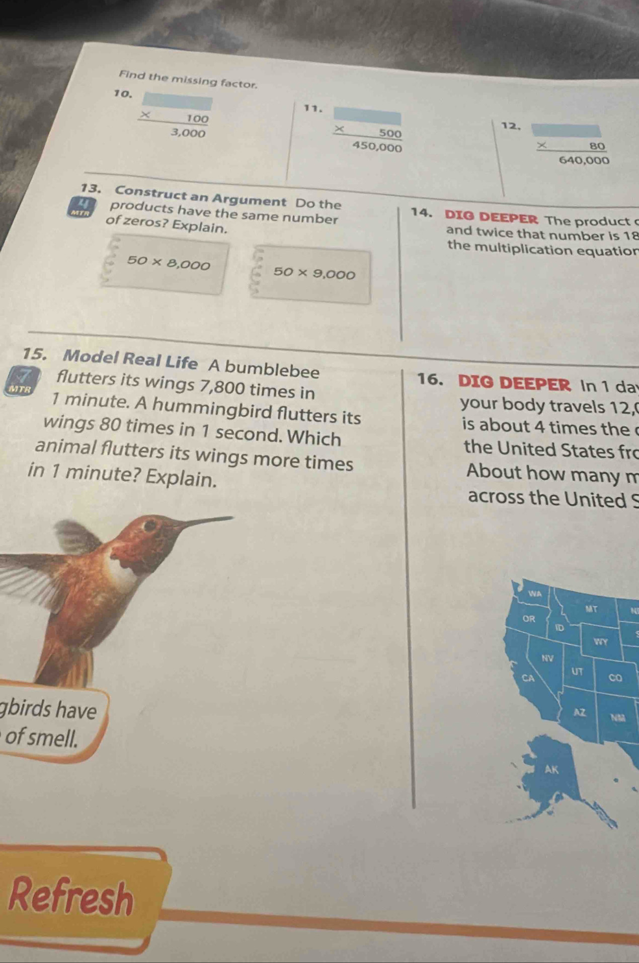Find the missing factor.
beginarrayr □  * 100 hline 3,000endarray
10. 11.
beginarrayr □  * 500 450,000endarray
12, beginarrayr □  * 80 hline 640,000endarray
13. Construct an Argument Do the 
a products have the same number 
14. DIG DEEPER The product 
of zeros? Explain. 
and twice that number is 18
the multiplication equation
50* 8,000
50* 9,000
15. Model Real Life A bumblebee 
16. DIG DEEPER In 1 da 
flutters its wings 7,800 times in 
MTB 1 minute. A hummingbird flutters its 
your body travels 12, 
is about 4 times the c 
wings 80 times in 1 second. Which 
the United States fro 
animal flutters its wings more times About how many m 
in 1 minute? Explain. 
across the United S 
WA 
MT 
OR 
ID 
WY 
NV 
CA UT 
co 
gbirds have 
AZ NM 
of smell. 
AK 
Refresh