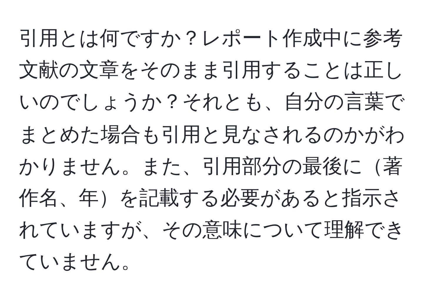 引用とは何ですか？レポート作成中に参考文献の文章をそのまま引用することは正しいのでしょうか？それとも、自分の言葉でまとめた場合も引用と見なされるのかがわかりません。また、引用部分の最後に著作名、年を記載する必要があると指示されていますが、その意味について理解できていません。