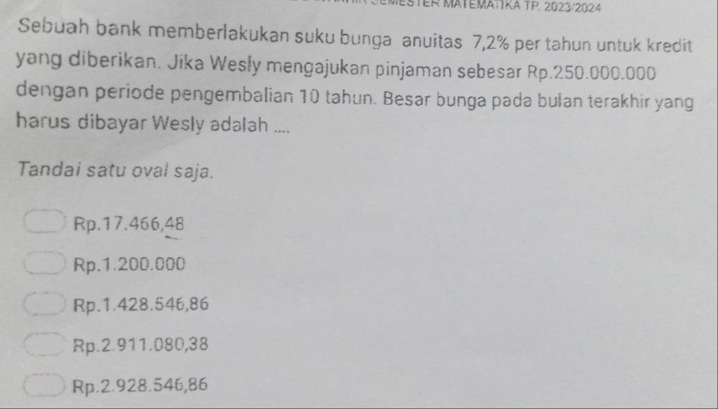 MATEMATTKA TP. 2023/2024
Sebuah bank memberlakukan suku bunga anuitas 7,2% per tahun untuk kredit
yang diberikan. Jika Wesly mengajukan pinjaman sebesar Rp.250.000.000
dengan periode pengembalian 10 tahun. Besar bunga pada bulan terakhir yang
harus dibayar Wesly adalah ....
Tandai satu oval saja.
Rp.17.466,48
Rp.1.200.000
Rp.1.428.546,86
Rp.2.911.080,38
Rp.2.928.546,86