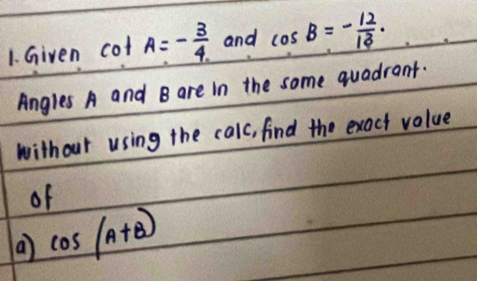 Given cot A=- 3/4  and cos B=- 12/13 ·
Angles A and B are in the some quadrant. 
without using the calc, find the exact volue 
of 
( cos (A+B)