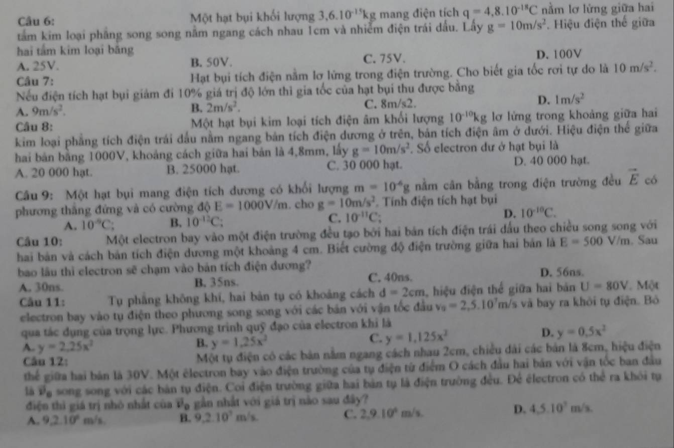 Một hạt bụi khối lượng 3,6.10^(-15)kg mang điện tích q=4,8.10^(-18)C nằm lơ lửng giữa hai
tâm kim loại phẳng song song nằm ngang cách nhau 1cm và nhiễm điện trái dấu. Lấy g=10m/s^2. Hiệu điện thế giữa
hai tắm kim loại băng
A. 25V. B.50V. C. 75V. D. 100V
Câu 7: Hạt bụi tích điện nằm lơ lữửng trong điện trường. Cho biết gia tốc rơi tự do là 10m/s^2.
Nếu điện tích hạt bụi giảm đi 10% giá trị độ lớn thì gia tốc của hạt bụi thu được bằng
A. 9m/s^2. C. 8m/s2. D. 1m/s^2
B. 2m/s^2.
Câu 8: Một hạt bụi kim loại tích điện âm khối lượng 10^(-10)kg lỡ lửng trong khoảng giữa hai
kim loại phẳng tích điện trái dầu nằm ngang bản tích điện dương ở trên, bản tích điện âm ở dưới. Hiệu điện thể giữa
hai bản bằng 1000V, khoảng cách giữa hai bản là 4,8mm, lấy g=10m/s^2. Số electron dư ở hạt bụi là
A. 20 000 hạt. B. 25000 hạt. C. 30 000 hạt. D. 40 000 hạt.
Câu 9: Một hạt bụi mang điện tích dương có khối lượng m=10^(-6)g nằm cân bằng trong điện trường đều vector E có
phương thắng đứng và có cường độ E=1000V/m. cho g=10m/s^2. Tính điện tích hạt bụi
A. 10^(-9)C B, 10^(-12)C C. 10^(-11)C D. 10^(-10)C.
Câu 10: Một electron bay vào một điện trường đều tạo bởi hai bản tích điện trái đấu theo chiều song song với
hai bản và cách bản tích điện dương một khoảng 4 cm. Biết cường độ điện trường giữa hai bản là E=500V/m. Sau
bao lâu thì electron sẽ chạm vào bản tích điện dương?
A. 30ns. B. 35ns. C. 40ns.
D. 56ns.
Câu 11: Tụ phẳng không khí, hai bản tụ có khoảng cách d=2cm , hiệu điện thể giữa hai bản U=80V Một
electron bay vào tụ điện theo phương song song với các bản với vận tốc đầu v_0=2,5.10^7m/s và bay ra khỏi tụ điện. Bó
qua tác dụng của trọng lực. Phương trình quỹ đạo của electron khi là
A. y=2.25x^2
B. y=1,25x^2
C. y=1,125x^2
D. y=0.5x^2
Câu 12: Một tụ điện có các bản nằm ngang cách nhau 2cm, chiều dài các bản là 8cm, hiệu điện
thể giữa hai bản là 30V. Một électron bay vào điện trường của tụ điện từ điểm O cách đầu hai bản với vận tốc ban đầu
là và song song với các bàn tụ điện. Coi điện trường giữa hai bản tụ là điện trường đều. Để électron có thể ra khỏi tụ
điện thì giá trị nhỏ nhất của v_o gần nhất với giá trị nào sau đây?
D. 4.5.10^2m/s.
A. 9,2.10° m/s. B. 9,2.10^7m/s
C. 2,9.10^4m/s