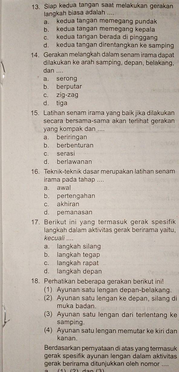 Siap kedua tangan saat melakukan gerakan
langkah biasa adalah ....
a. kedua tangan memegang pundak
b. kedua tangan memegang kepala
c. kedua tangan berada di pinggang
d. kedua tangan direntangkan ke samping
14. Gerakan melangkah dalam senam irama dapat
dilakukan ke arah samping, depan, belakang,
dan ....
a. serong
b. berputar
c. zig-zag
d. tiga
15. Latihan senam irama yang baik jika dilakukan
secara bersama-sama akan terlihat gerakan
yang kompak dan ....
a. beriringan
b. berbenturan
c. serasi
d. berlawanan
16. Teknik-teknik dasar merupakan latihan senam
irama pada tahap ....
a. awal
b. pertengahan
c. akhiran
d. pemanasan
17. Berikut ini yang termasuk gerak spesifik
langkah dalam aktivitas gerak berirama yaitu,
kecuali ....
a. langkah silang
b. langkah tegap
c. langkah rapat
d. langkah depan
18. Perhatikan beberapa gerakan berikut ini!
(1) Ayunan satu lengan depan-belakang.
(2) Ayunan satu lengan ke depan, silang di
muka badan.
(3) Ayunan satu lengan dari terlentang ke
samping.
(4) Ayunan satu lengan memutar ke kiri dan
kanan.
Berdasarkan pernyataan di atas yang termasuk
gerak spesifik ayunan lengan dalam aktivitas
gerak berirama ditunjukkan oleh nomor ....
a  (1) (2) dan  (3)