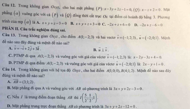 Trong không gian Oxyz, cho hai mặt phẳng (P): x-3y+2z-1=0. (L): x-z+2=0. Mặt
phẳng (α) vuông gốc với cả (P) và (Q) đồng thời cất trục Ox tại điểm có hoành độ bằng 3. Phương
trinh của mp (α) là A. x+y+z-3=0 B. x+y+z+3=0 C. -2x+z+6=0 D. -2x+z-6=0
PHÀN II. Câu trắc nghiệm đúng sai.
Câu 13. Trong không gian Oxyz , cho điểm A(1;-2;3) và hai vecto vector v=(-1;2;3),vector u=(-2;0;1). Mệnh
đề nào sau đây đúng và mệnh đề nào sai?
A. vector v=-vector i+2vector j+3vector k. B. vector u⊥ vector v.
C. PTMP đi qua A(1;-2;3) và vuông góc với giá của véctơ vector v=(-1;2;3) là: x-2y-3z+4=0.
D. PTMP đi qua điểm A(1;-2;3) và vuông góc với giá của véctơ vector u=(-2;0;1) là: 2x-y+1=0.
Câu 14. Trong không gian với hệ tọa độ Oxyz , cho hai điểm A(1;0;0),B(4;1;2) Mệnh đề nào sau đây
đúng và mệnh đề nào sai?
A. overline AB=(3;1;2).
B. Mặt phẳng đi qua A và vuông góc với AB có phương trình là 3x+y+2z-3=0.
C. Nếu / là trung điểm đoạn thẳng AB thì I( 5/2 ; 1/2 ;1).
D. Mặt phẳng trung trực đoạn thằng AB có phương trình là 3x+y+2z-12=0.