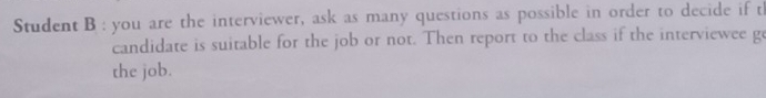 Student B : you are the interviewer, ask as many questions as possible in order to decide if th 
candidate is suitable for the job or not. Then report to the class if the interviewee g 
the job.