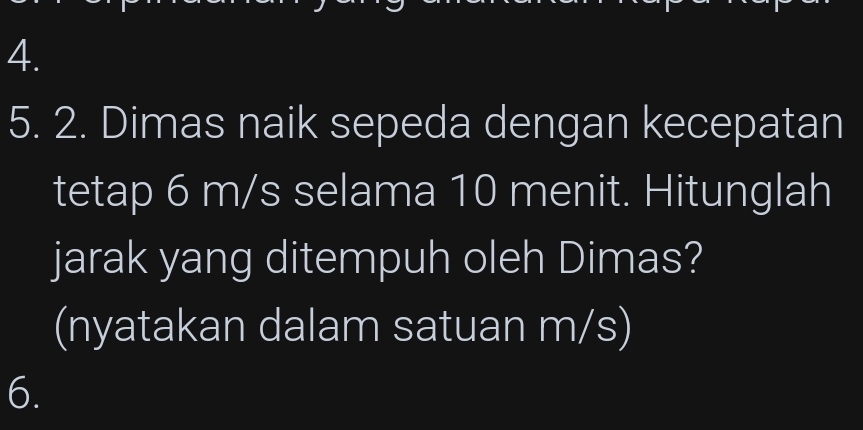 Dimas naik sepeda dengan kecepatan 
tetap 6 m/s selama 10 menit. Hitunglah 
jarak yang ditempuh oleh Dimas? 
(nyatakan dalam satuan m/s) 
6.