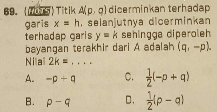 (HOTS) Titik A(p,q) dicerminkan terhadap
garis x=h , selanjutnya dicerminkan
terhadap garis y=k sehingga diperoleh
bayangan terakhir dari A adalah (q,-p). 
Nilai 2k= _  ..
A. -p+q
C.  1/2 (-p+q)
B. p-q
D.  1/2 (p-q)