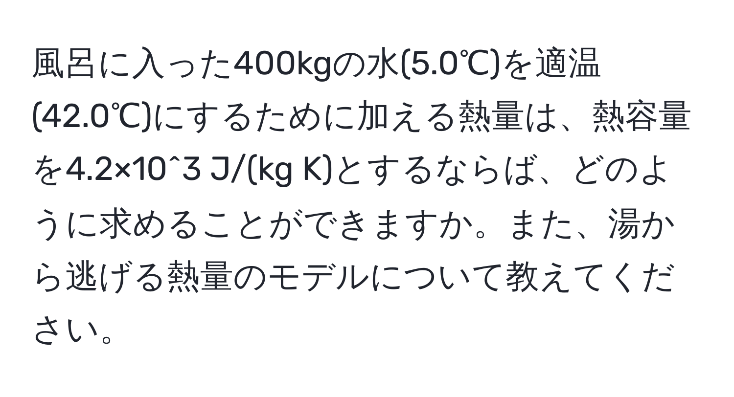 風呂に入った400kgの水(5.0℃)を適温(42.0℃)にするために加える熱量は、熱容量を4.2×10^3 J/(kg K)とするならば、どのように求めることができますか。また、湯から逃げる熱量のモデルについて教えてください。