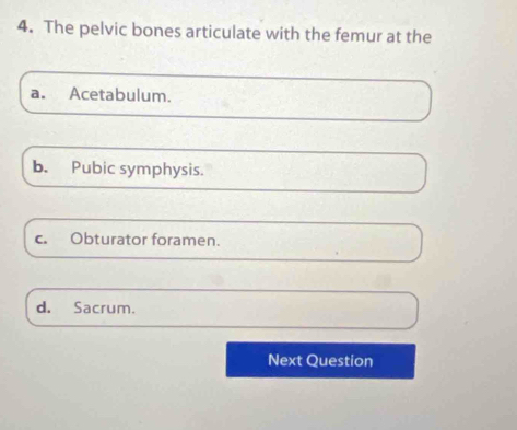 The pelvic bones articulate with the femur at the
a. Acetabulum.
b. Pubic symphysis.
c. Obturator foramen.
d. Sacrum.
Next Question