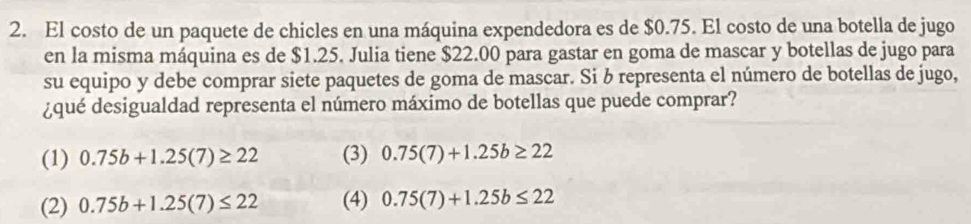 El costo de un paquete de chicles en una máquina expendedora es de $0.75. El costo de una botella de jugo
en la misma máquina es de $1.25. Julia tiene $22.00 para gastar en goma de mascar y botellas de jugo para
su equipo y debe comprar siete paquetes de goma de mascar. Si b representa el número de botellas de jugo,
¿qué desigualdad representa el número máximo de botellas que puede comprar?
(1) 0.75b+1.25(7)≥ 22 (3) 0.75(7)+1.25b≥ 22
(2) 0.75b+1.25(7)≤ 22 (4) 0.75(7)+1.25b≤ 22