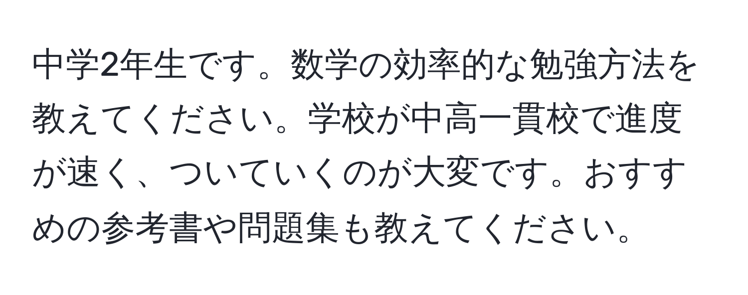 中学2年生です。数学の効率的な勉強方法を教えてください。学校が中高一貫校で進度が速く、ついていくのが大変です。おすすめの参考書や問題集も教えてください。