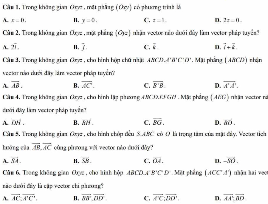 Trong không gian Oxyz , mặt phẳng (Oxy) có phương trình là
A. x=0. B. y=0. C. z=1. D. 2z=0.
Câu 2. Trong không gian Oxyz , mặt phăng (Oyz) nhận vector nào dưới đây làm vector pháp tuyển?
A. 2vector i. B. vector j. C. vector k. D. vector i+vector k.
Câu 3. Trong không gian Oxyz , cho hình hộp chữ nhật ABCD.. A'B'C'D'. Mặt phẳng (ABCD) nhận
vector nào dưới đây làm vector pháp tuyến?
A. vector AB. B. vector AC'. C. vector B'B. D. vector A'A'.
Câu 4. Trong không gian Oxyz , cho hình lập phương ABCD.EFGH .Mặt phẳng (AEG) nhận vector nà
đưới đây làm vector pháp tuyến?
A. vector DH. B. vector BH. C. vector BG. D. vector BD.
Câu 5. Trong không gian Oxyz , cho hình chóp đều S.ABC có O là trọng tâm của mặt đáy. Vector tích
hướng của vector AB,vector AC cùng phương với vector nào dưới đây?
A. vector SA. B. vector SB. C. vector OA. D. -overline SO.
Câu 6. Trong không gian Oxyz , cho hình hộp ABCD. A'B'C'D'. Mặt phẳng (ACC'A') nhận hai vect
nào dưới đây là cặp vector chỉ phương?
A. vector AC;vector A'C'. B. vector BB',vector DD'. C. vector A'C;vector DD'. D. vector AA;vector BD.