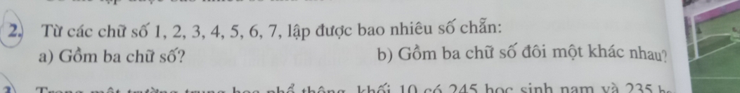 Từ các chữ số 1, 2, 3, 4, 5, 6, 7, lập được bao nhiêu số chẵn: 
a) Gồm ba chữ số? b) Gồm ba chữ số đôi một khác nhau? 
0 c ó 245 họ c sinh nam và 2 3 h