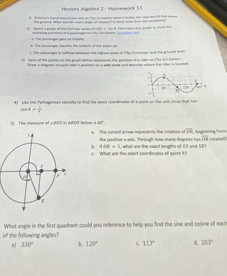 Honors Algebra 2 - Homework 11
1) Antonio's friend Jessica was also on The Scredmer when it broke. Her seat was 65 feet above
the ground. What was her seat's angle of rotation? Is there more than one possibility?
2) Sketch a graph of the first two cycles of s(θ )=sin θ. Then label your graph to show the
following positions of a passenger on The Screamer. Screamer tool
a. The passenger gets on initially.
b. The passenger reaches the bottom of the water pit.
c. The passenger is halfway between the highest point of The Screamer and the ground level.
3) Each of the points on the graph below represents the position of a rider on The Screamer.
Draw a diagram of each rider’s position on a unit circle and describe where the rider is located.
4) Use the Pythagorean Identity to find the exact coordinates of a point on the unit circle that has
sin θ = 1/4 .
5) The measure of ∠ ROS in △ ROS below is 60°.
a. The curved arrow represents the rotation of overline OR , beginning from
the positive x-axis. Through how many degrees has overline OR rotated
b. If OR=1 , what are the exact lengths of OS and SR?
c. What are the exact coordinates of point R?
What angle in the first quadrant could you reference to help you find the sine and cosine of each
of the following angles?
a) 330° b. 120° C. 113° d. 203°