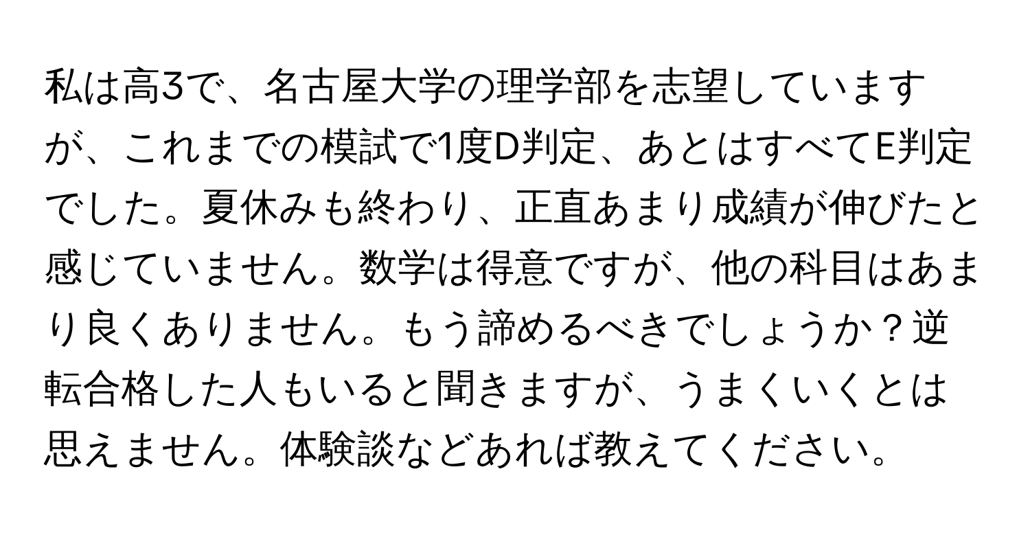 私は高3で、名古屋大学の理学部を志望していますが、これまでの模試で1度D判定、あとはすべてE判定でした。夏休みも終わり、正直あまり成績が伸びたと感じていません。数学は得意ですが、他の科目はあまり良くありません。もう諦めるべきでしょうか？逆転合格した人もいると聞きますが、うまくいくとは思えません。体験談などあれば教えてください。