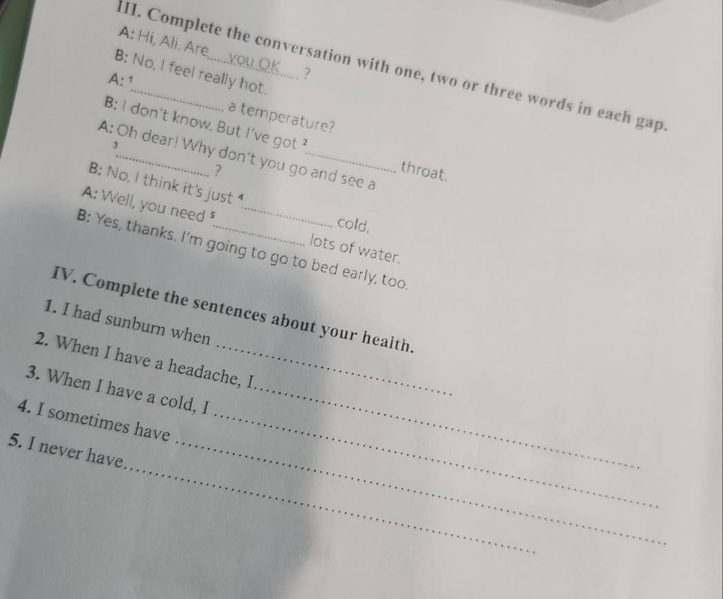 A: Hi, Ali. Are o u Ö K ? 
III. Complete the conversation with one, two or three words in each in^a p. 
B: No, I feel really hot. 
A: ¹ 
a temperature? 
B: l don't know. But I've got 
3 
A: Oh dear! Why don't you go and see a 
? throat. 
B: No, I think it's just 
cold. 
A: Well, you need ⁵ _lots of water. 
B: Yes, thanks. I'm going to go to bed early, too 
IV. Complete the sentences about your health. 
1. I had sunburn when 
2. When I have a headache, I 
3. When I have a cold, I_ 
4. I sometimes have_ 
_ 
5. I never have_