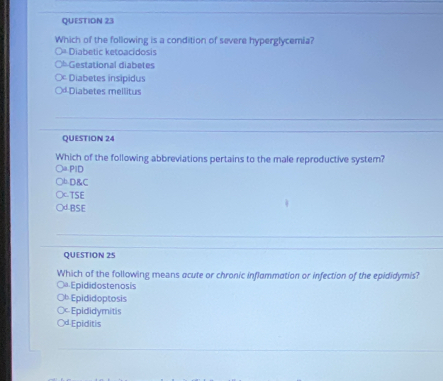 Which of the following is a condition of severe hyperglycemia?
○= Diabetic ketoacidosis
Gestational diabetes
Diabetes insipidus
Diabetes mellitus
QUESTION 24
Which of the following abbreviations pertains to the male reproductive system?
a.PlD
bD&C
C TSE
)d.BSE
QUESTION 25
Which of the following means acute or chronic inflammation or infection of the epididymis?
Dª Epididostenosis
b Epididoptosis
Epididymitis
d Epiditis