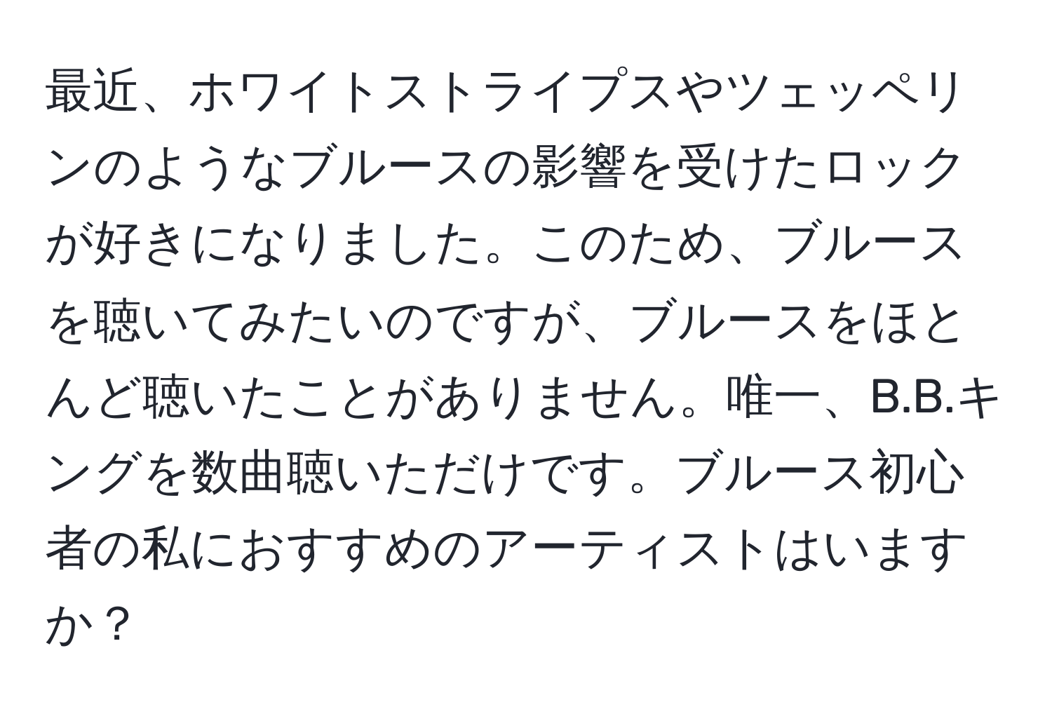 最近、ホワイトストライプスやツェッペリンのようなブルースの影響を受けたロックが好きになりました。このため、ブルースを聴いてみたいのですが、ブルースをほとんど聴いたことがありません。唯一、B.B.キングを数曲聴いただけです。ブルース初心者の私におすすめのアーティストはいますか？