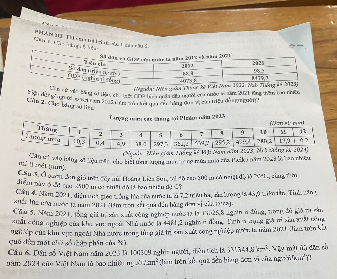PHÀN III. Thí sinh trả lời từ câu 1 đến câu 6.
Câu 1. Cho bảng số liệu:
(Nguồn: Niên giám 
ăn cứ vào bảng số liệu, cho biết GDP bình quân đầu người của nước ta năm 2021 tăng thêm bao nhiêu
triệu đồng/ người so với năm 2012 (làm tròn kết quả đến hàng đơn vị của triệu đồng/người)?
Câu 2. Cho bảng số liệu
Lượng Pleiku năm 2023
(Nguồn: Niên giám Thống kê Việt Nam 
Căn cứ vào bảng số liệu trên, cho biết tổng lượng mưa trong mùa mưa của Pleiku năm 2023 là bao nhiêu
mi li mét (mm).
Câu 3. Ở sườn đón gió trên dãy núi Hoàng Liên Sơn, tại độ cao 500 m có nhiệt độ là 20°C , cùng thời
điểm này ở độ cao 2500 m có nhiệt độ là bao nhiêu độ C?
Câu 4. Năm 2021, diện tích gieo trồng lúa của nước ta là 7,2 triệu ha, sản lượng là 43,9 triệu tấn. Tính năng
suất lúa của nước ta năm 2021 (làm tròn kết quả đến hàng đơn vị của tạ/ha).
Câu 5. Năm 2021, tổng giá trị sản xuất công nghiệp nước ta là 13026,8 nghìn tỉ đồng, trong đó giá trị sản
xuất công nghiệp của khu vực ngoài Nhà nước là 4481,2 nghìn tỉ đồng. Tính tỉ trọng giá trị sản xuất công
nghiệp của khu vực ngoài Nhà nước trong tổng giá trị sản xuất công nghiệp nước ta năm 2021 (làm tròn kết
quả đến một chữ số thập phân của %).
Câu 6. Dân số Việt Nam năm 2023 là 100309 nghìn người, diện tích là 331344,8km^2.  Vậy mật độ dân số
năm 2023 của Việt Nam là bao nhiêu người/ /km^2 (làm tròn kết quả đến hàng đơn vị của người/ /km^2) ?