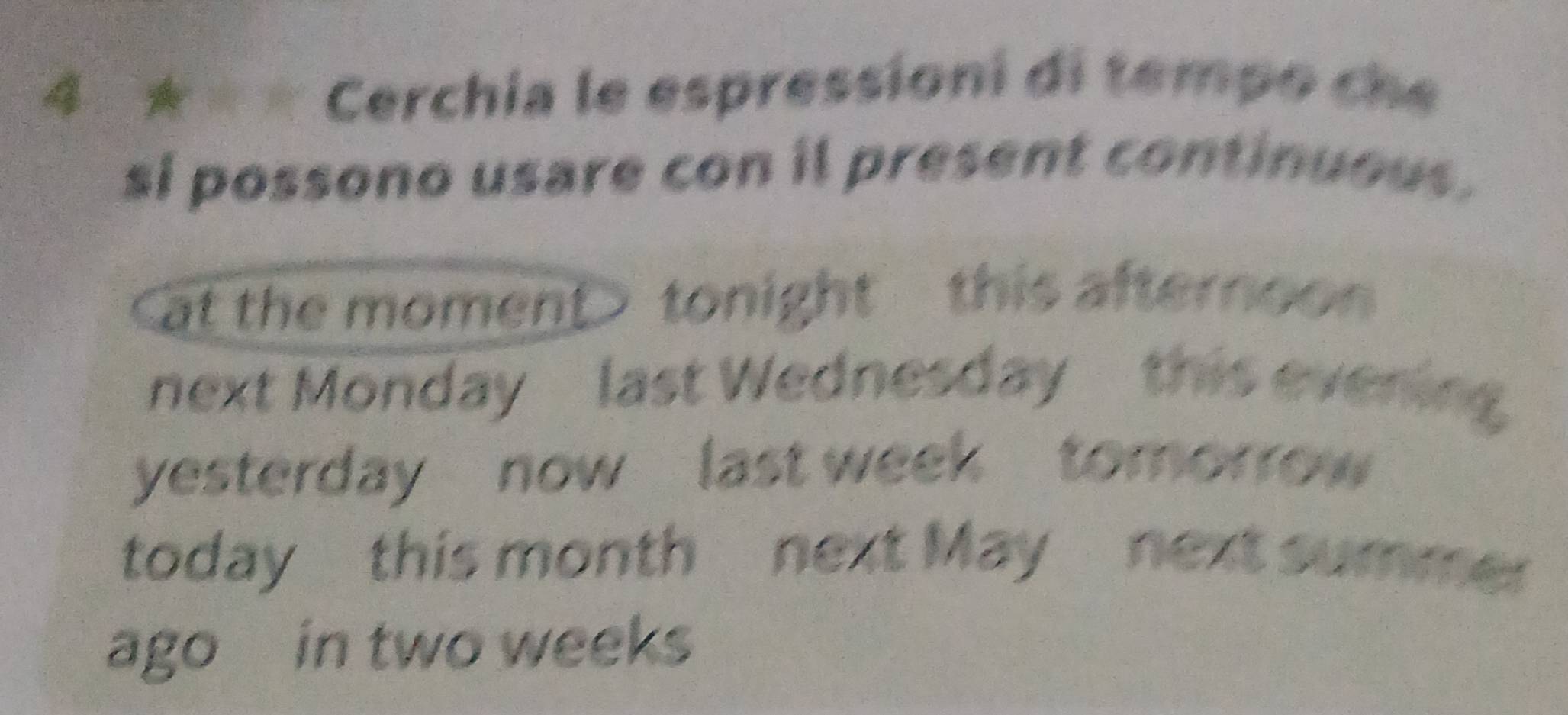 Cerchia le espressioni di tempo che 
si possono usare con il present continuous. 
at the moment> tonight this afternoo 
next Monday last Wednesday this evering 
yesterday now last week tomorrow 
today this month next May next summer 
ago in two weeks