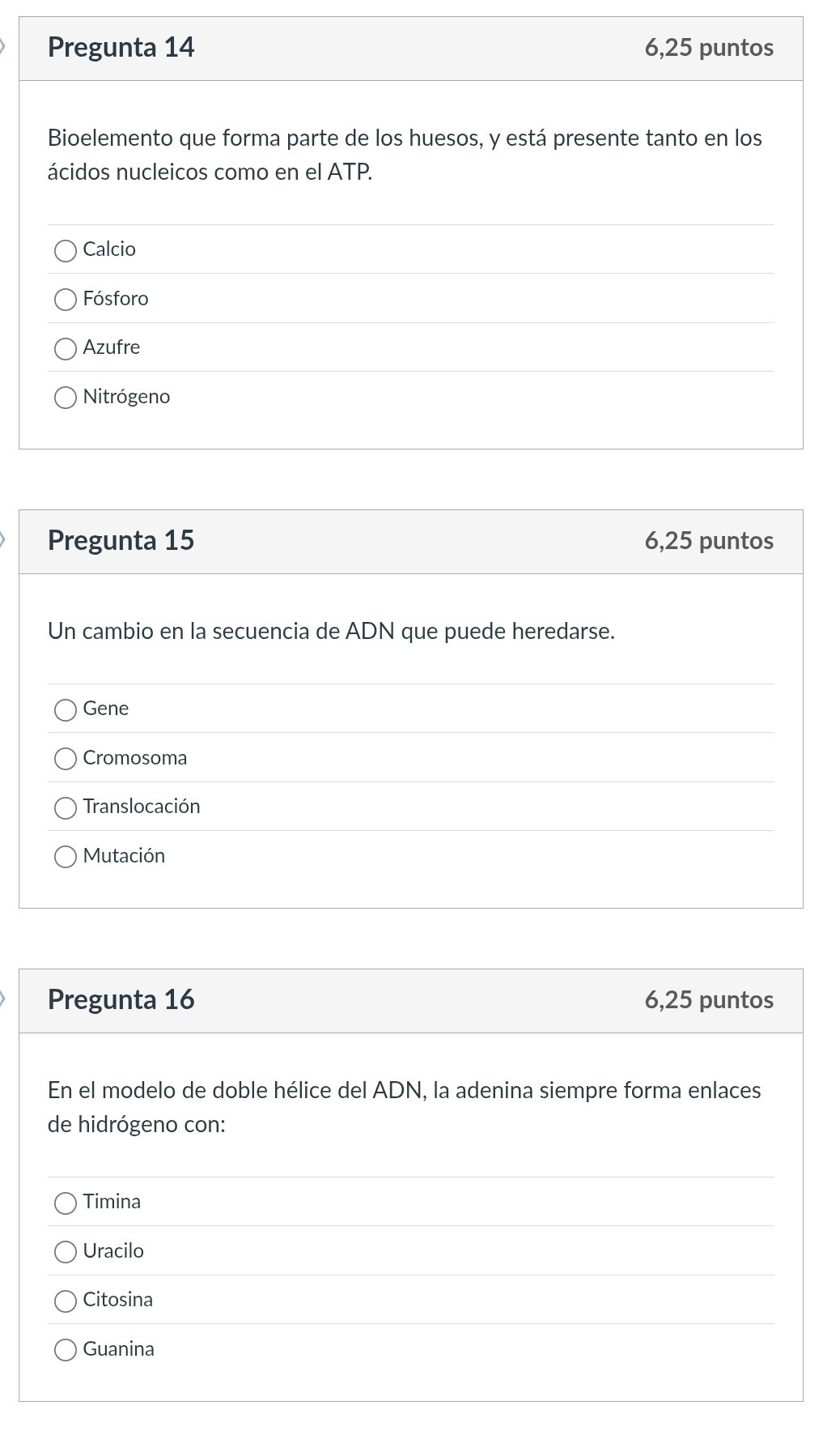 Pregunta 14 6,25 puntos
Bioelemento que forma parte de los huesos, y está presente tanto en los
ácidos nucleicos como en el ATP.
Calcio
Fósforo
Azufre
Nitrógeno
Pregunta 15 6,25 puntos
Un cambio en la secuencia de ADN que puede heredarse.
Gene
Cromosoma
Translocación
Mutación
Pregunta 16 6,25 puntos
En el modelo de doble hélice del ADN, la adenina siempre forma enlaces
de hidrógeno con:
Timina
Uracilo
Citosina
Guanina