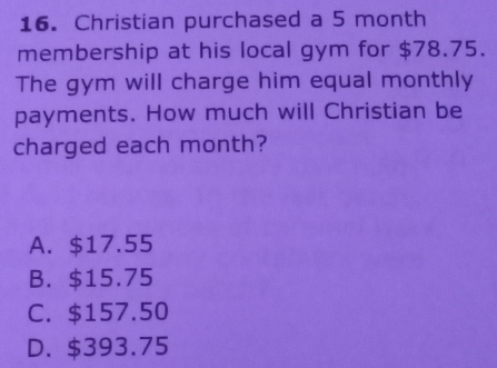 Christian purchased a 5 month
membership at his local gym for $78.75.
The gym will charge him equal monthly
payments. How much will Christian be
charged each month?
A. $17.55
B. $15.75
C. $157.50
D. $393.75