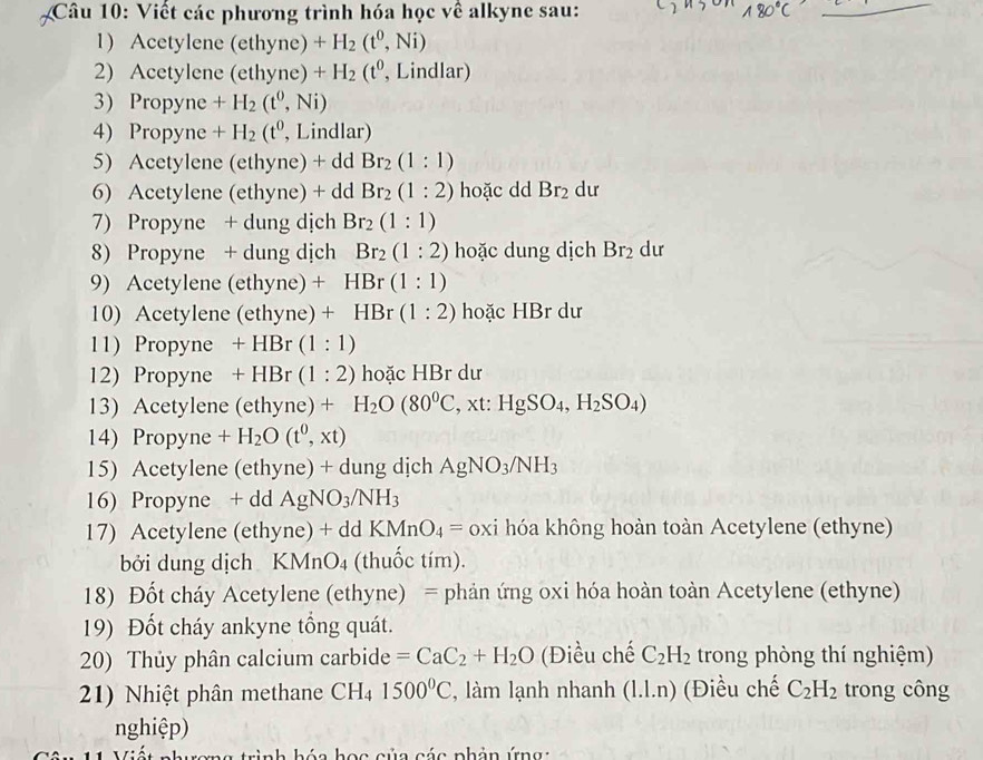 Viết các phương trình hóa học về alkyne sau:
1) Acetylene (ethyne) +H_2(t^0,Ni)
2) Acetylene (ethyne) +H_2(t^0 , Lindlar)
3) Propyne +H_2(t^0,Ni)
4) Propyne +H_2(t^0 , Lindlar)
5) Acetylene (ethyne) + dd Br_2(1:1)
6) Acetylene (ethyne) + dd Br_2(1:2) hoặc dd Br_2 dư
7) Propyne + dung dịch Br_2(1:1)
8) Propyne + dung dịch Br_2(1:2) hoặc dung dịch Br_2 dư
9) Acetylene (ethyne) + HB :(1:1)
10) Acetylene (ethyne) + HBr (1:2) hoặc HBr dư
11) Propyne +HBr(1:1)
12) Propyne +HBr(1:2) hoặc HBr dư
13) Acetylene (ethyne)+H_2O(80^0C, . xt: HgSO_4,H_2SO_4)
14) Propyne +H_2O(t^0,xt)
15) Acetylene (ethyne) + dung dịch AgNO_3/NH_3
16) Propyne + dd AgNO_3/NH_3
17) Acetylene (ethyne )+ddKMnO_4= oxi hóa không hoàn toàn Acetylene (ethyne)
bởi dung dịch KMnO4 (thuốc tím).
18) Đốt cháy Acetylene (ethyne) = phản ứng oxi hóa hoàn toàn Acetylene (ethyne)
19) Đốt cháy ankyne tổng quát.
20) Thủy phân calcium carbide =CaC_2+H_2O (Điều chế C_2H_2 trong phòng thí nghiệm)
21) Nhiệt phân methane CH₄ 1500°C , làm lạnh nhanh (1.1.n) (Điều chế C_2H_2 trong công
nghiệp)
C  r  h   h ó a  h  ọ c c ủ a c ác  phản   ứn  a