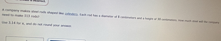 is incorrect 
need to make 113 rods? A company makes steel rods shaped like cylinders. Each rod has a diameter of 8 centimeters and a height of 30 centimeters. How much steel will the company 
Use 3.14 for π, and do not round your answer.
