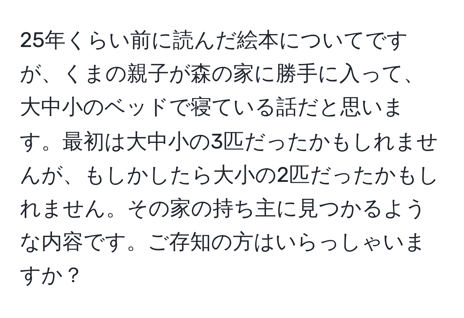 25年くらい前に読んだ絵本についてですが、くまの親子が森の家に勝手に入って、大中小のベッドで寝ている話だと思います。最初は大中小の3匹だったかもしれませんが、もしかしたら大小の2匹だったかもしれません。その家の持ち主に見つかるような内容です。ご存知の方はいらっしゃいますか？