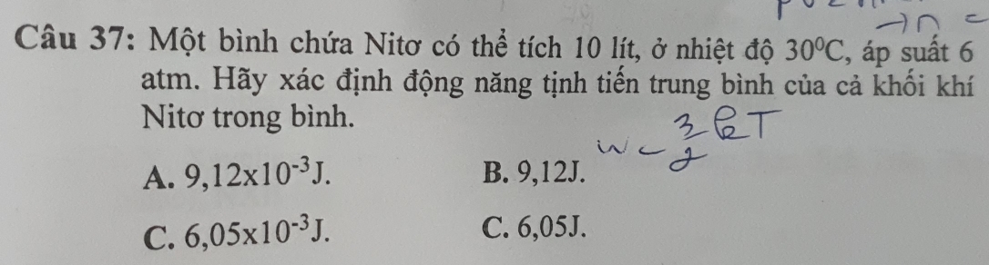 Một bình chứa Nitơ có thể tích 10 lít, ở nhiệt độ 30°C , áp suất 6
atm. Hãy xác định động năng tịnh tiến trung bình của cả khối khí
Nitơ trong bình.
A. 9,12* 10^(-3)J. B. 9,12J.
C. 6,05* 10^(-3)J. C. 6,05J.