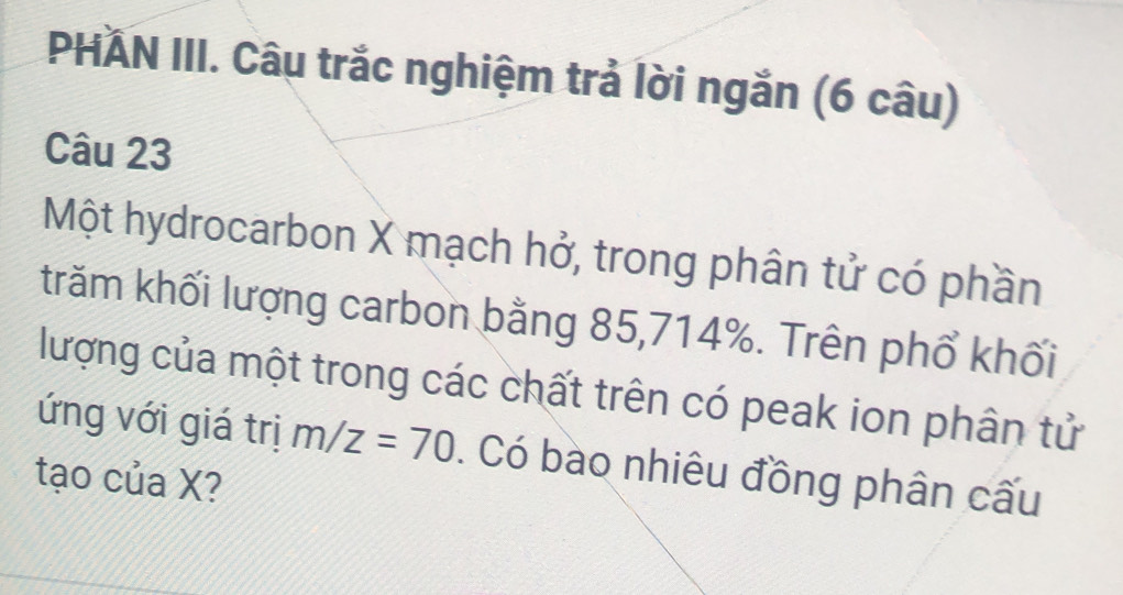 PHAN III. Câu trắc nghiệm trả lời ngắn (6 câu) 
Câu 23 
Một hydrocarbon X mạch hở, trong phân tử có phần 
trăm khối lượng carbon bằng 85, 714%. Trên phổ khối 
lượng của một trong các chất trên có peak ion phân tử 
ứng với giá trị m/z=70. Có bào nhiêu đồng phân cấu 
tạo của X?