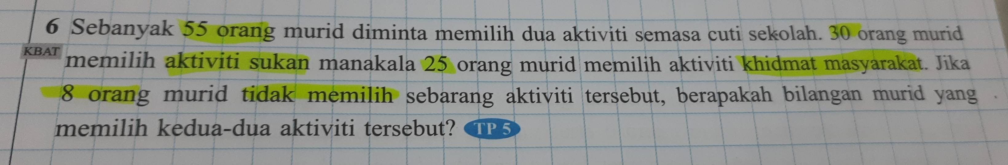 Sebanyak 55 orang murid diminta memilih dua aktiviti semasa cuti sekolah. 30 orang murid 
KBAT memilih aktiviti sukan manakala 25 orang murid memilih aktiviti khidmat masyarakat. Jika
8 orang murid tidak memilih sebarang aktiviti tersebut, berapakah bilangan murid yang . 
memilih kedua-dua aktiviti tersebut?