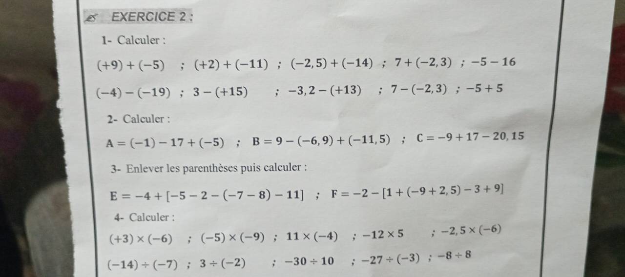 1- Calculer :
(+9)+(-5); (+2)+(-11); (-2,5)+(-14); 7+(-2,3); -5-16
(-4)-(-19); 3-(+15); -3,2-(+13); 7-(-2,3); -5+5
2- Calculer :
A=(-1)-17+(-5); B=9-(-6,9)+(-11,5); C=-9+17-20,15
3- Enlever les parenthèses puis calculer :
E=-4+[-5-2-(-7-8)-11]; F=-2-[1+(-9+2,5)-3+9]
4- Calculer :
(+3)* (-6);(-5)* (-9); 11* (-4); -12* 5 ;-2,5* (-6)
(-14)/ (-7); 3/ (-2); -30/ 10; -27/ (-3); -8/ 8