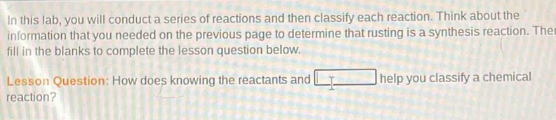 In this lab, you will conduct a series of reactions and then classify each reaction. Think about the 
information that you needed on the previous page to determine that rusting is a synthesis reaction. The 
fill in the blanks to complete the lesson question below. 
Lesson Question: How does knowing the reactants and help you classify a chemical 
reaction?