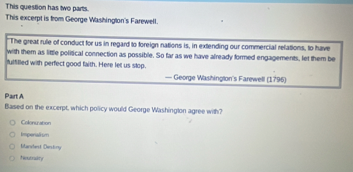 This question has two parts.
This excerpt is from George Washington's Farewell.
The great rule of conduct for us in regard to foreign nations is, in extending our commercial relations, to have
with them as little political connection as possible. So far as we have already formed engagements, let them be
fulfilled with perfect good faith. Here let us stop.
— George Washington's Farewell (1796)
Part A
Based on the excerpt, which policy would George Washington agree with?
Colonization
Imperialism
Manifest Destiny
Neutrality