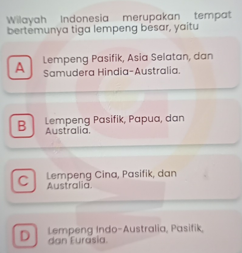 Wilayah Indonesia merupakan tempat
bertemunya tiga lempeng bésar, yaitu
Lempeng Pasifik, Asia Selatan, dan
A Samudera Hindia-Australia.
B Lempeng Pasifik, Papua, dan
Australia.
C Lempeng Cina, Pasifik, dan
Australia.
D Lempeng Indo-Australia, Pasifik,
dan Furasia.