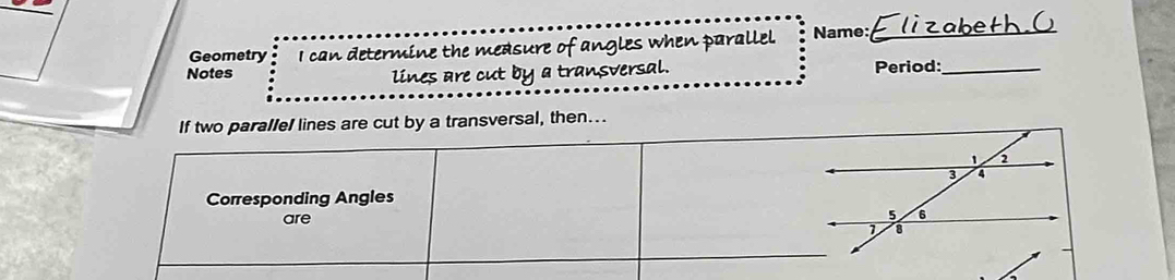 Geometry I can determine the measure of Name:_ 
Notes angles when parallel. 
lines are cut by a transversal. Period:_ 
If two parallel lines are cut by a transversal, then….. 
Corresponding Angles 
are