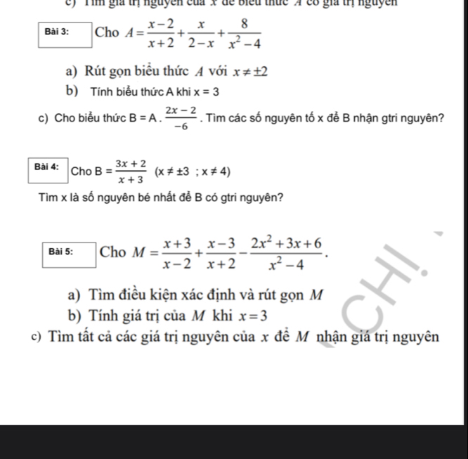 'Tim gia trị nguyễn của x để Biểu thức A cổ gia trị nguyễn 
Bài 3: Cho A= (x-2)/x+2 + x/2-x + 8/x^2-4 
a) Rút gọn biểu thức A với x!= ± 2
b) Tính biểu thức A khi x=3
c) Cho biểu thức B=A. (2x-2)/-6 . Tìm các số nguyên tố x để B nhận gtri nguyên? 
Bài 4: Cho B= (3x+2)/x+3 (x!= ± 3;x!= 4)
Tìm x là số nguyên bé nhất để B có gtri nguyên? 
Bài 5: Cho M= (x+3)/x-2 + (x-3)/x+2 - (2x^2+3x+6)/x^2-4 . 
a) Tìm điều kiện xác định và rút gọn M
b) Tính giá trị của M khi x=3
c) Tìm tất cả các giá trị nguyên của x đề Mỹ nhận giá trị nguyên