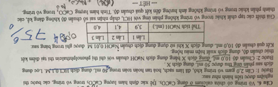 Vỏ trứng có chứa calcium ở dạng Ca CO Đ. Để xác định hàm lượng CaCOi trong vỏ trứng, các bước thi 
nghiệm được tiến hành như sau: 
Bước I: Cân 2, 0 gam vỏ trứng khô, đã làm sạch, hoà tan hoàn toàn trong 50 mL dung dịch HC10, 1 M. Lọc dung 
dịch sau phản ứng thu được 50 mL dung dịch X. 
Bước 2: Chuẩn độ 10,0 mL dung dịch X bằng dung dịch NaOH chuẩn với chỉ thị phenolphthalein thi tại điểm kết 
thúc chuẩn độ, dung dịch xuất hiện màu hộng. 
Kết quá chuẩn độ 10,0 mL dung dịch X khi sử dụng dung dịch chuẩn NaOH 0,01 M được ghi trong bảng sau: 
Giả thiết các tạp chất khác trong vô trứng không phân ứng với HCl, chấp nhận sai số chuẩn độ không đáng kể, các 
thành phần khác trong vỏ trứng không ảnh hưởng đến kết quả chuẩn độ. Tính hàm lượng CaCO, trong vô trứng. 
=== HÉT ===