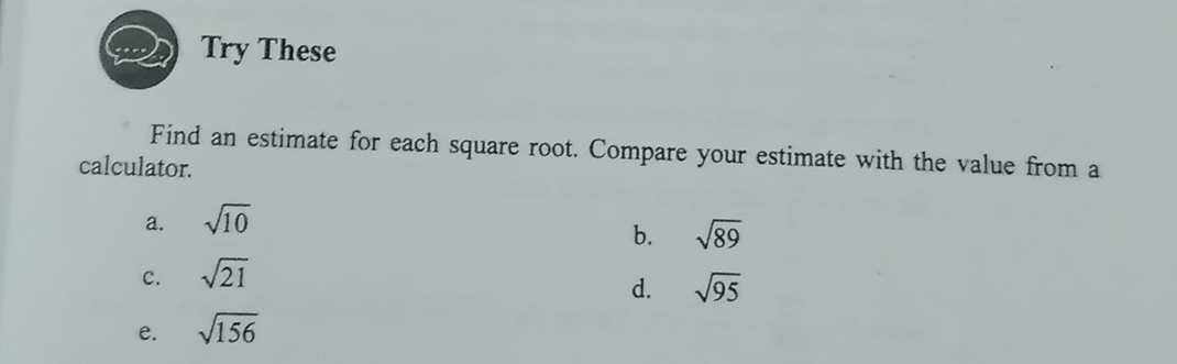 Try These
Find an estimate for each square root. Compare your estimate with the value from a
calculator.
a. sqrt(10)
b. sqrt(89)
c. sqrt(21)
d. sqrt(95)
e. sqrt(156)