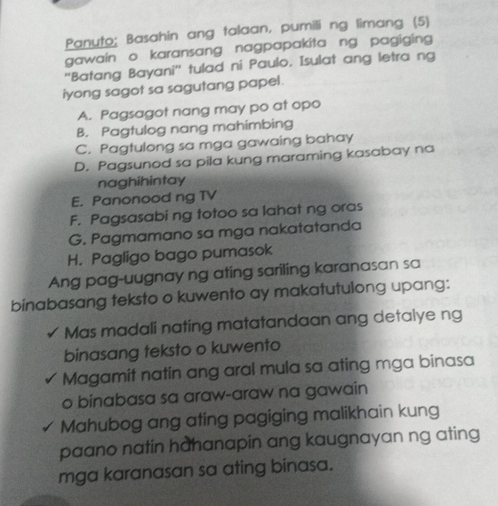 Panuto; Basahin ang talaan, pumili ng limang (5)
gawain o karansang nagpapakita ng pagiging
“Batang Bayani” tulad ni Paulo. Isulat ang letra ng
iyong sagot sa sagutang papel.
A. Pagsagot nang may po at opo
B. Pagtulog nang mahimbing
C. Pagtulong sa mga gawaing bahay
D. Pagsunod sa pila kung maraming kasabay na
naghihintay
E. Panonood ng TV
F. Pagsasabi ng totoo sa lahat ng oras
G. Pagmamano sa mga nakatatanda
H. Pagligo bago pumasok
Ang pag-uugnay ng ating sariling karanasan sa
binabasang teksto o kuwento ay makatutulong upang:
Mas madali nating matatandaan ang detalye ng
binasang teksto o kuwento
Magamit natin ang aral mula sa ating mga binasa
o binabasa sa araw-araw na gawain
Mahubog ang ating pagiging malikhain kung
paano natin hahanapin ang kaugnayan ng ating
mga karanasan sa ating binasa.