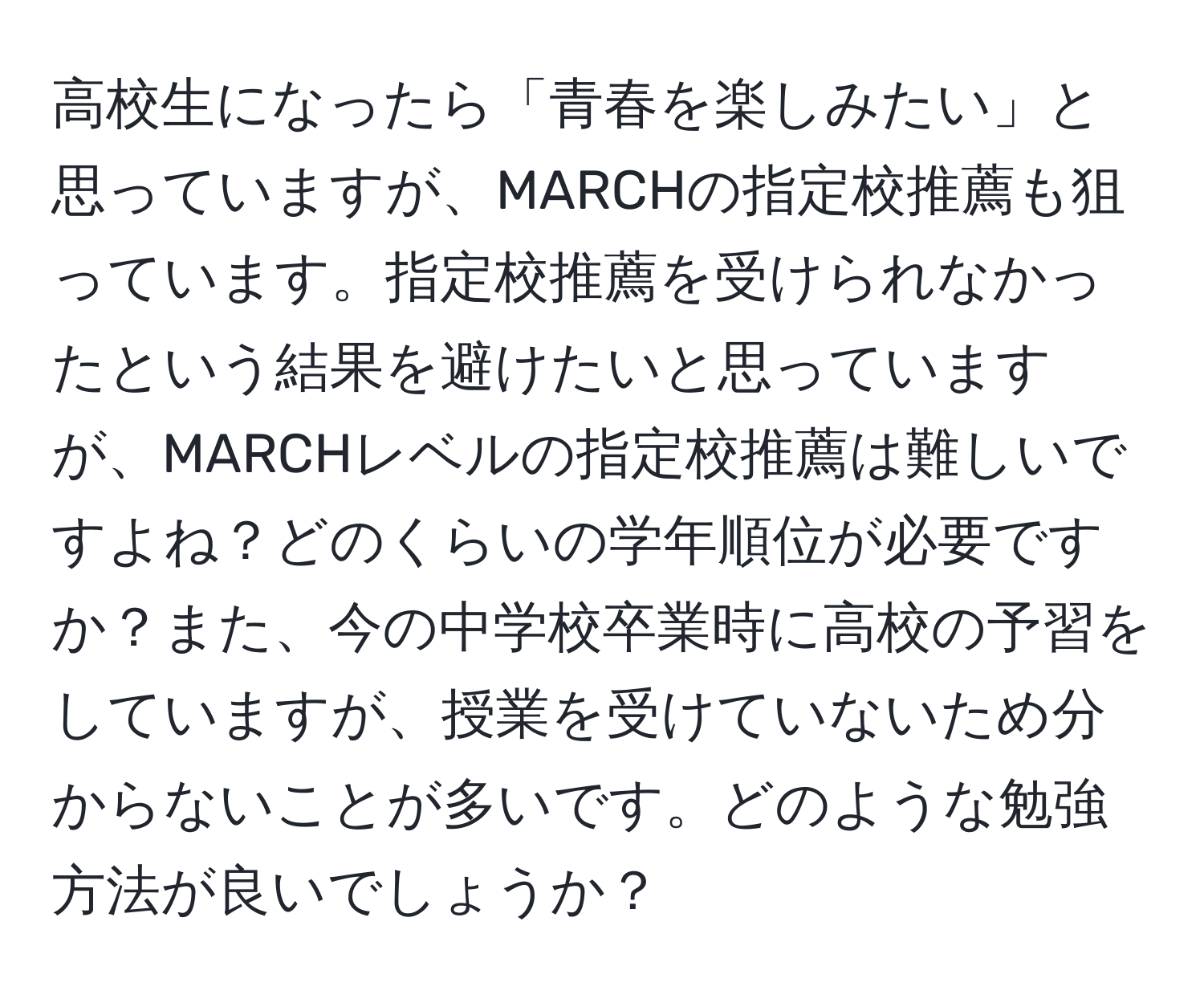 高校生になったら「青春を楽しみたい」と思っていますが、MARCHの指定校推薦も狙っています。指定校推薦を受けられなかったという結果を避けたいと思っていますが、MARCHレベルの指定校推薦は難しいですよね？どのくらいの学年順位が必要ですか？また、今の中学校卒業時に高校の予習をしていますが、授業を受けていないため分からないことが多いです。どのような勉強方法が良いでしょうか？