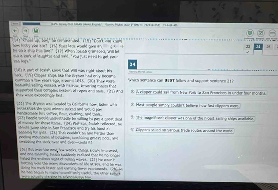 91% Spring 202S STAAR Interim English 1 Gamino Michei, Adan (TSDS ID: 7424314653) Tx-D418-43D
7
14) "Cheer up, boy," he commanded." (15) "Don't you know
how lucky you are? (16) Most lads would give an 23 24 25
be on a ship this fine!" (17) When Josiah grimaced, Will let
out a bark of laughter and said, "You just need to get your
sea legs."
24
(18) A part of Josiah knew that Will was right about his Gamina Michel, Alan
luck. (19) Clipper ships like the Bryson had only become
common a few years ago, around 1845. (20) They were Which sentence can BEST follow and support sentence 21?
beautiful sailing vessels with narrow, towering masts that
supported their complex system of ropes and sails. (21) And ④ A clipper could sail from New York to San Francisco in under four months.
they were exceedingly fast.
(22) The Bryson was headed to California now, laden with Most people simply couldn't believe how fast clippers were.
necessities the gold miners lacked and would pay .
handsomely for: coffee, flour, clothing, and tools. The magnificent clipper was one of the nicest sailing ships available.
(23) People would undoubtedly be willing to pay a great deal
of money for these items. (24) Perhaps, Josiah reflected, he
should jump ship in San Francisco and try his hand at Clippers sailed on various trade routes around the world.
panning for gold. (25) That couldn't be any harder than
peeling mountains of potatoes, scrubbing greasy pots, and
swabbing the deck over and over-could it?
(26) But over the next few weeks, things slowly improved,
and one morning Josiah suddenly realized that he no longer 
hated the endless sight of rolling waves. (27) He wasn't
fretting over the many discomforts of life at sea, and he was
doing his work faster and earning fewer reprimands. (28) As
he had begun to make himself truly useful, the other sallors
were actually starting to acknowledge him.