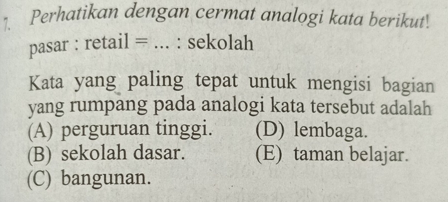 Perhatikan dengan cermat analogi kata berikut.
pasar : retail = ... : sekolah
Kata yang paling tepat untuk mengisi bagian
yang rumpang pada analogi kata tersebut adalah
(A) perguruan tinggi. (D) lembaga.
(B) sekolah dasar. (E) taman belajar.
(C) bangunan.