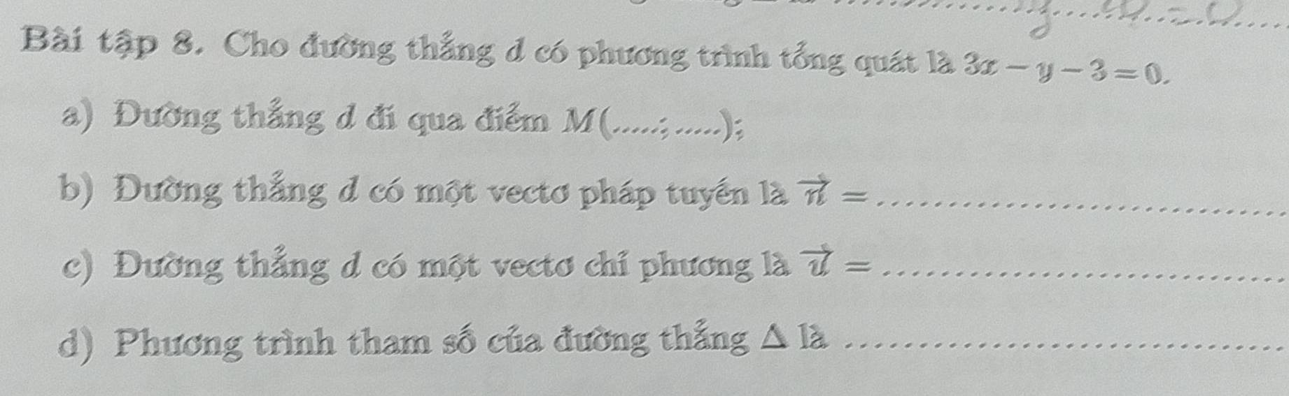 Bài tập 8. Cho đường thẳng d có phương trình tổng quát là 3x-y-3=0. 
a) Đường thắng d đi qua điểm M (.....;. .); 
b) Đường thắng đ có một vectơ pháp tuyển là vector n= _ 
c) Đường thẳng d có một vectơ chỉ phương là vector u= _ 
d) Phương trình tham số của đường thắng △ Ia _