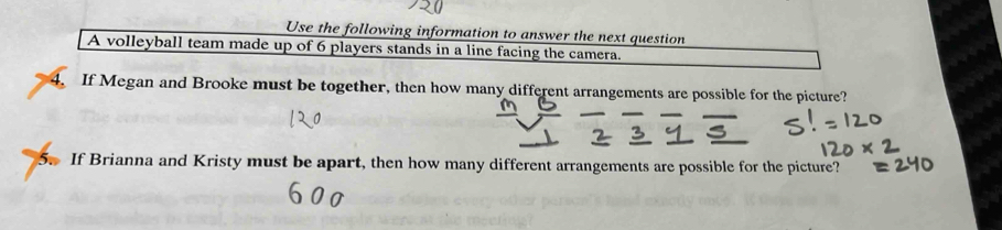 Use the following information to answer the next question 
A volleyball team made up of 6 players stands in a line facing the camera. 
4. If Megan and Brooke must be together, then how many different arrangements are possible for the picture? 
5 If Brianna and Kristy must be apart, then how many different arrangements are possible for the picture?